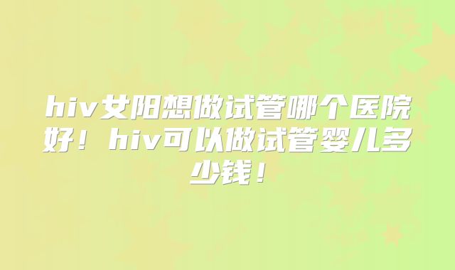 hiv女阳想做试管哪个医院好!hiv可以做试管婴儿多少钱!
