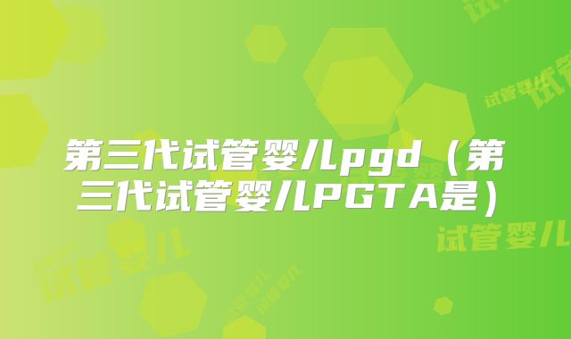 第三代试管婴儿pgd(第三代试管婴儿PGTA是)