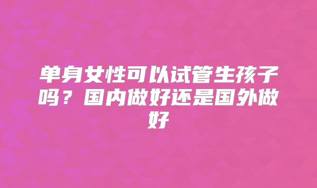 单身女性可以试管生孩子吗？国内做好还是国外做好