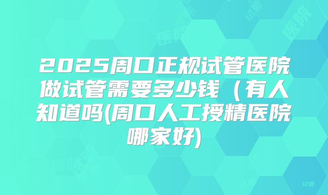2025周口正规试管医院做试管需要多少钱(有人知道吗(周口人工授精医院哪家好)