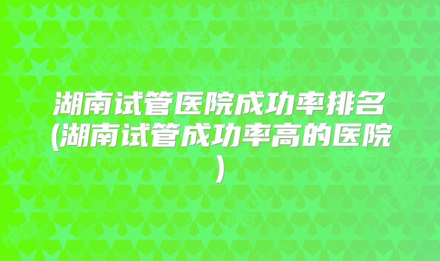 湖南试管医院成功率排名(湖南试管成功率高的医院)