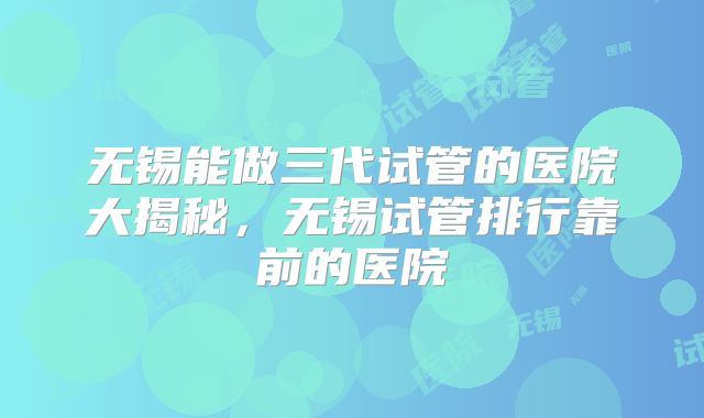 无锡能做三代试管的医院大揭秘，无锡试管排行靠前的医院