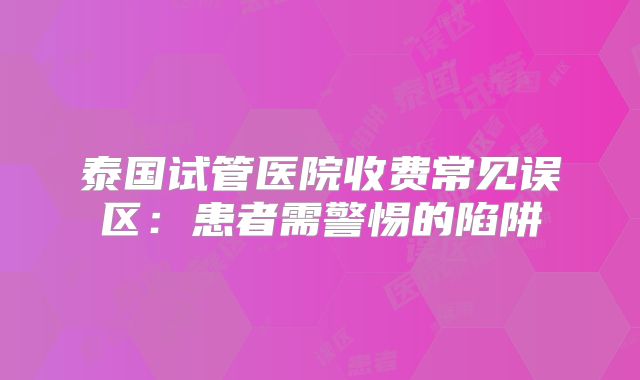 泰国试管医院收费常见误区：患者需警惕的陷阱