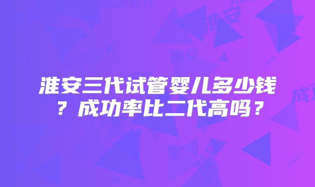 淮安三代试管婴儿多少钱？成功率比二代高吗？