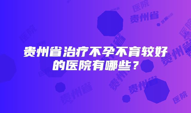 贵州省治疗不孕不育较好的医院有哪些？