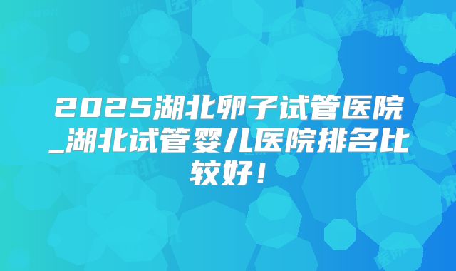 2025湖北卵子试管医院_湖北试管婴儿医院排名比较好!