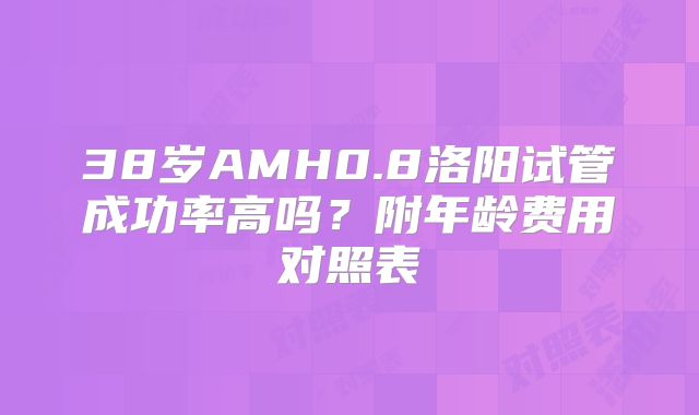 38岁AMH0.8洛阳试管成功率高吗？附年龄费用对照表