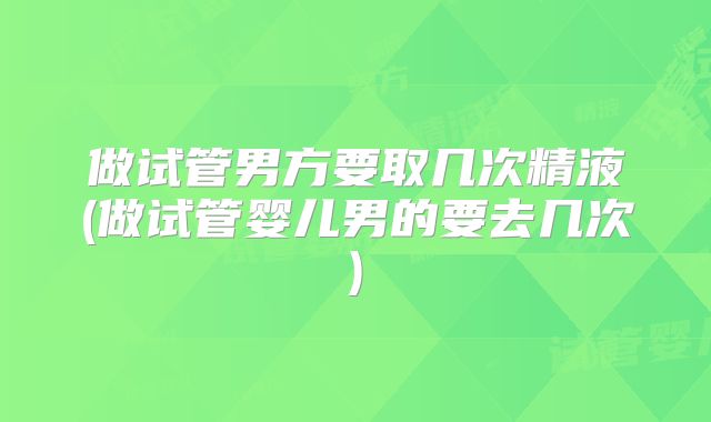 做试管男方要取几次精液(做试管婴儿男的要去几次)