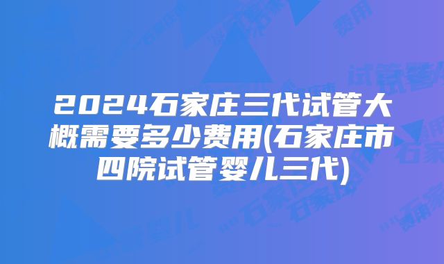 2024石家庄三代试管大概需要多少费用(石家庄市四院试管婴儿三代)