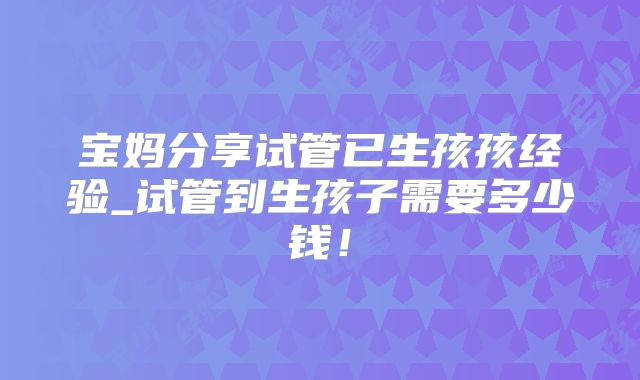 宝妈分享试管已生孩孩经验_试管到生孩子需要多少钱！