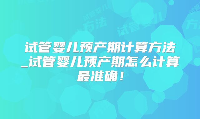 试管婴儿预产期计算方法_试管婴儿预产期怎么计算最准确！
