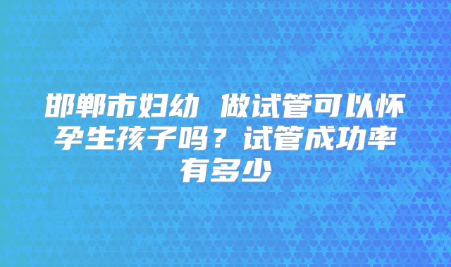 邯郸市妇幼 做试管可以怀孕生孩子吗?试管成功率有多少