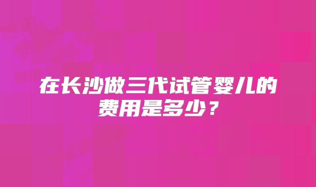 在长沙做三代试管婴儿的费用是多少？