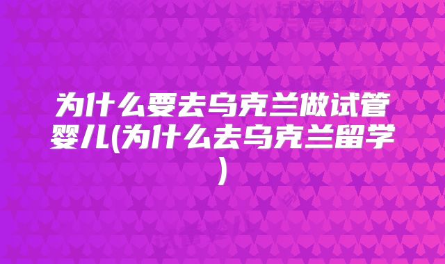 为什么要去乌克兰做试管婴儿(为什么去乌克兰留学)
