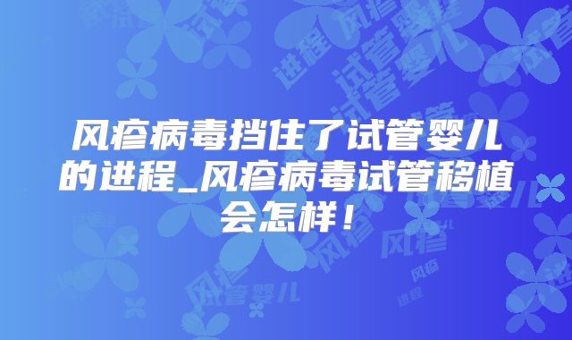 风疹病毒挡住了试管婴儿的进程_风疹病毒试管移植会怎样!