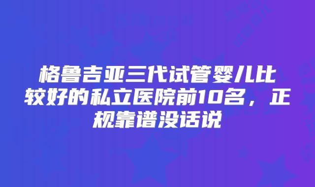 格鲁吉亚三代试管婴儿比较好的私立医院前10名，正规靠谱没话说