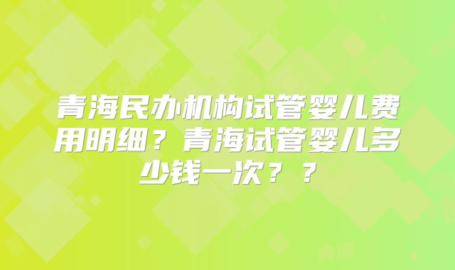 青海民办机构试管婴儿费用明细？青海试管婴儿多少钱一次？？