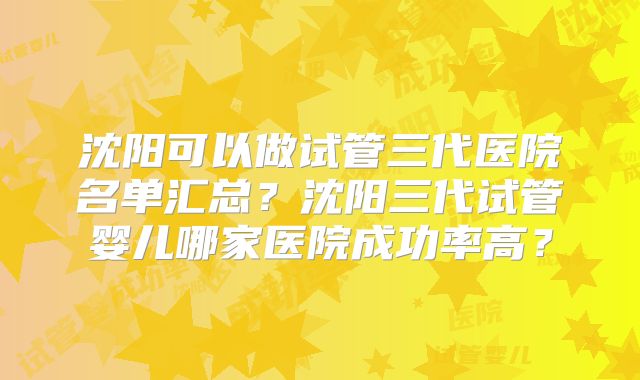 沈阳可以做试管三代医院名单汇总？沈阳三代试管婴儿哪家医院成功率高？