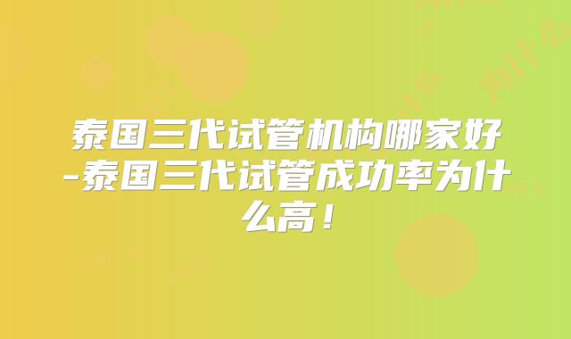 泰国三代试管机构哪家好-泰国三代试管成功率为什么高!
