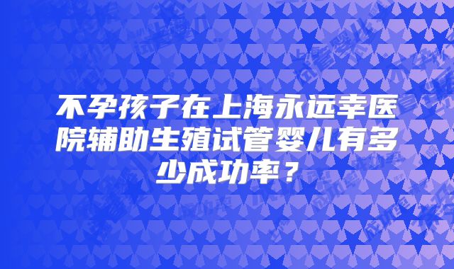 不孕孩子在上海永远幸医院辅助生殖试管婴儿有多少成功率？