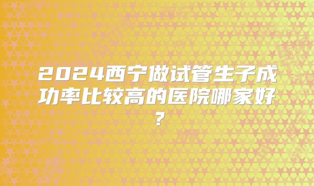 2024西宁做试管生子成功率比较高的医院哪家好?