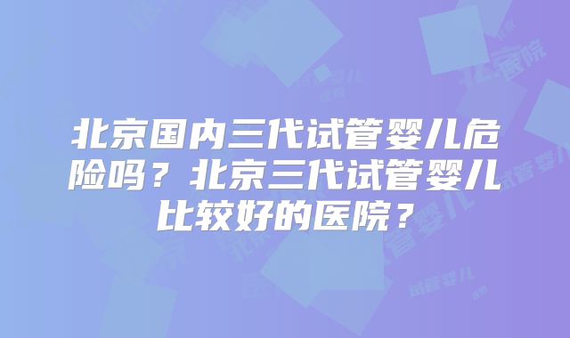 北京国内三代试管婴儿危险吗？北京三代试管婴儿比较好的医院？