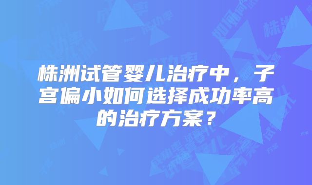 株洲试管婴儿治疗中，子宫偏小如何选择成功率高的治疗方案？