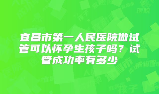 宜昌市第一人民医院做试管可以怀孕生孩子吗？试管成功率有多少