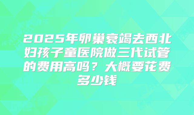 2025年卵巢衰竭去西北妇孩子童医院做三代试管的费用高吗?大概要花费多少钱