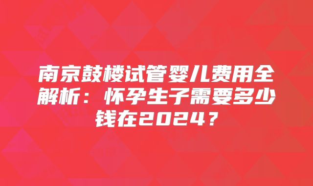南京鼓楼试管婴儿费用全解析：怀孕生子需要多少钱在2024？