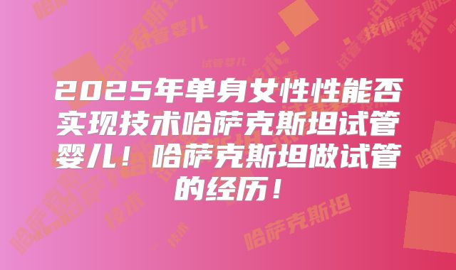 2025年单身女性性能否实现技术哈萨克斯坦试管婴儿！哈萨克斯坦做试管的经历！
