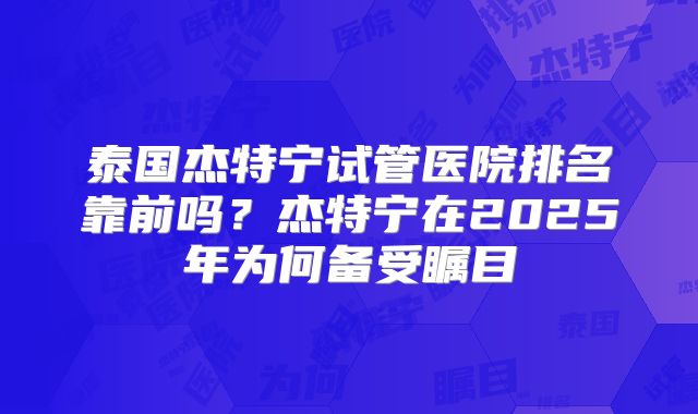 泰国杰特宁试管医院排名靠前吗？杰特宁在2025年为何备受瞩目