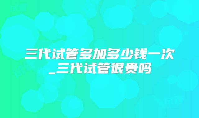 三代试管多加多少钱一次_三代试管很贵吗