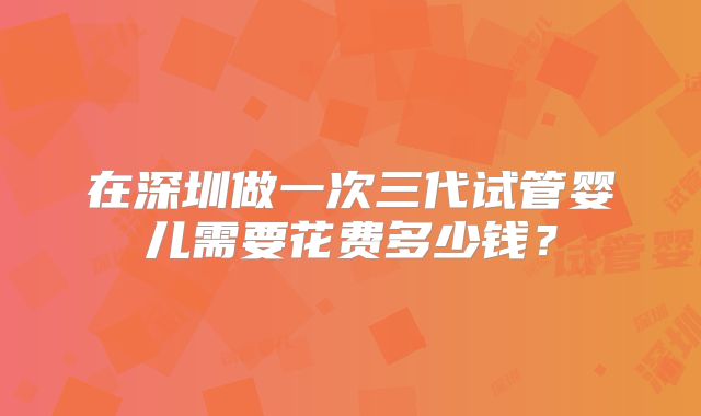 在深圳做一次三代试管婴儿需要花费多少钱?