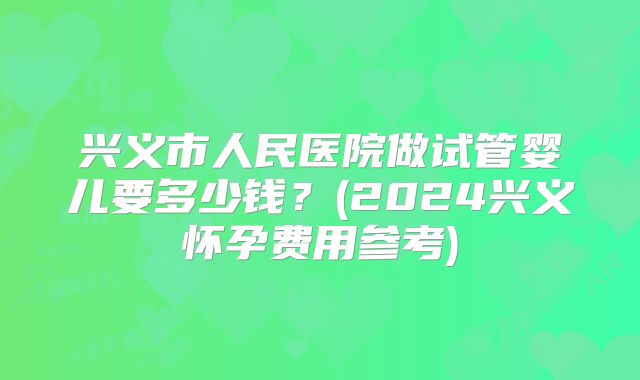 兴义市人民医院做试管婴儿要多少钱?(2024兴义怀孕费用参考)