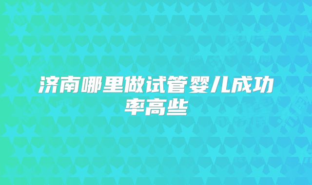 济南哪里做试管婴儿成功率高些