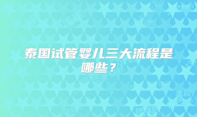 泰国试管婴儿三大流程是哪些？