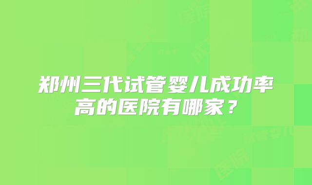 郑州三代试管婴儿成功率高的医院有哪家？