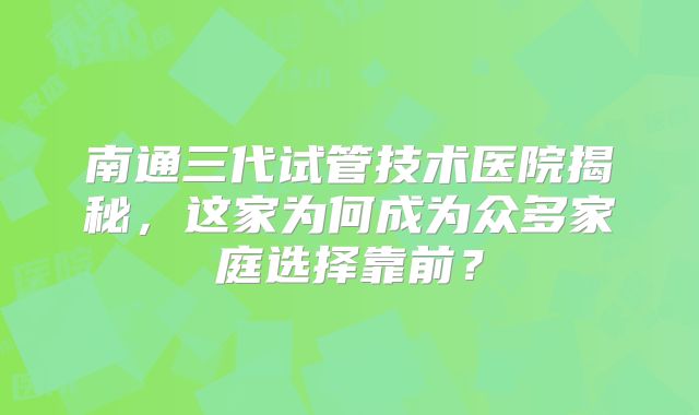 南通三代试管技术医院揭秘,这家为何成为众多家庭选择靠前?