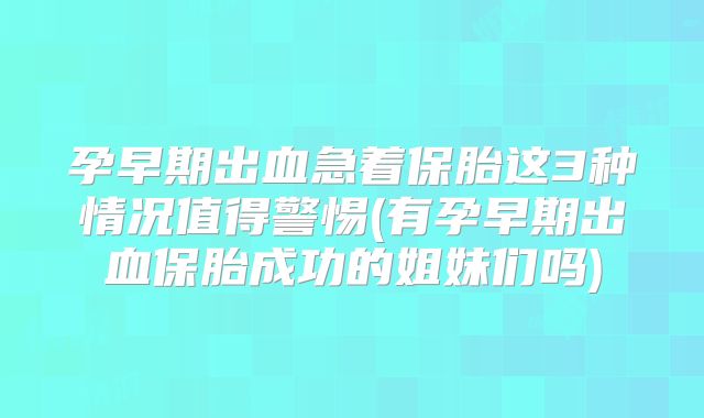 孕早期出血急着保胎这3种情况值得警惕(有孕早期出血保胎成功的姐妹们吗)