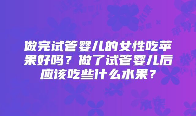 做完试管婴儿的女性吃苹果好吗？做了试管婴儿后应该吃些什么水果？