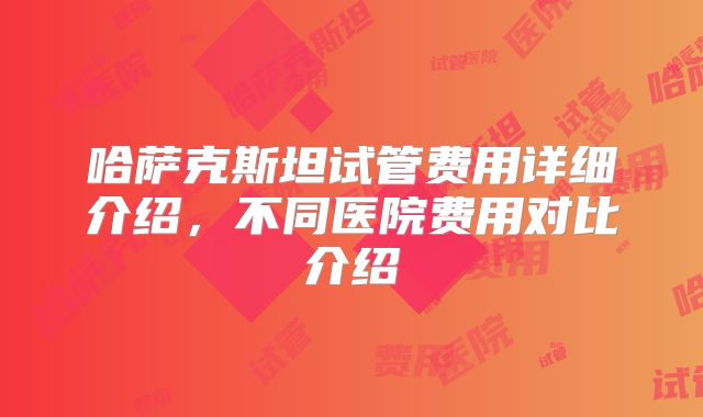 哈萨克斯坦试管费用详细介绍，不同医院费用对比介绍