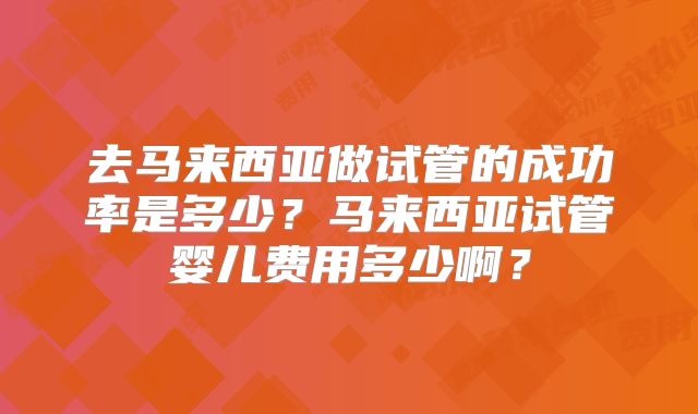 去马来西亚做试管的成功率是多少?马来西亚试管婴儿费用多少啊?
