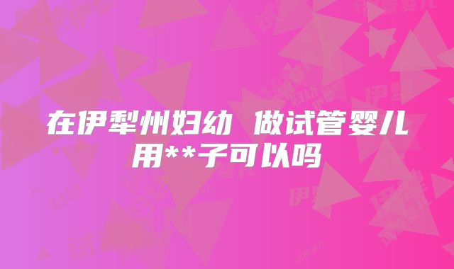 在伊犁州妇幼 做试管婴儿用**子可以吗