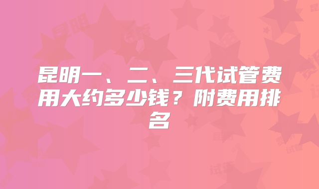 昆明一、二、三代试管费用大约多少钱?附费用排名