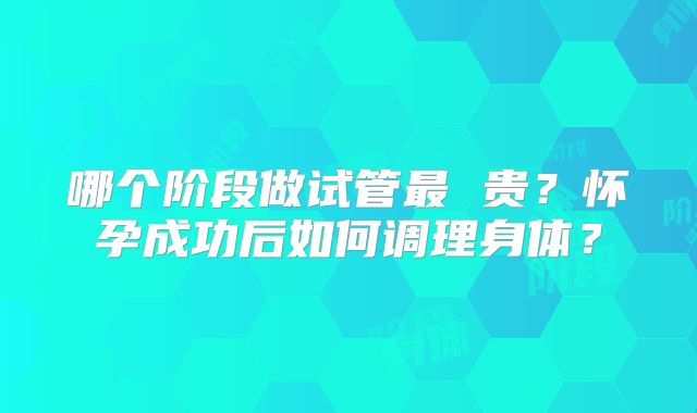哪个阶段做试管最 贵？怀孕成功后如何调理身体？
