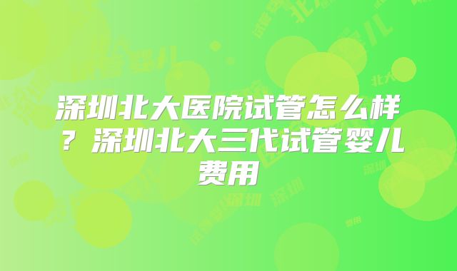 深圳北大医院试管怎么样？深圳北大三代试管婴儿费用