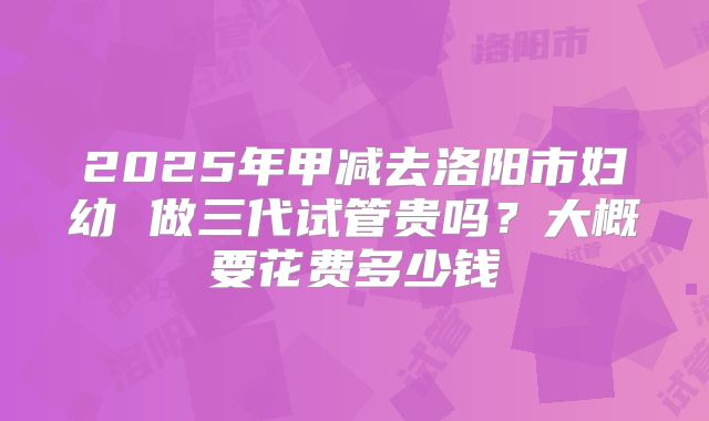 2025年甲减去洛阳市妇幼 做三代试管贵吗?大概要花费多少钱