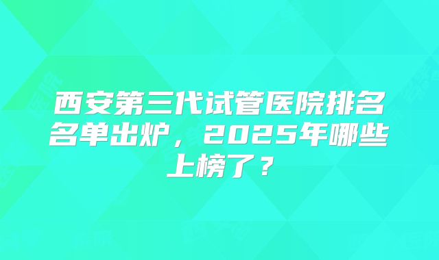西安第三代试管医院排名名单出炉,2025年哪些上榜了?