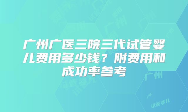 广州广医三院三代试管婴儿费用多少钱?附费用和成功率参考